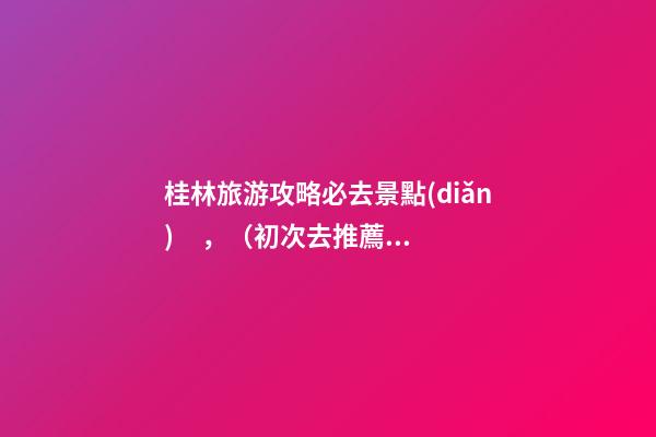 桂林旅游攻略必去景點(diǎn)，（初次去推薦這6個(gè)）